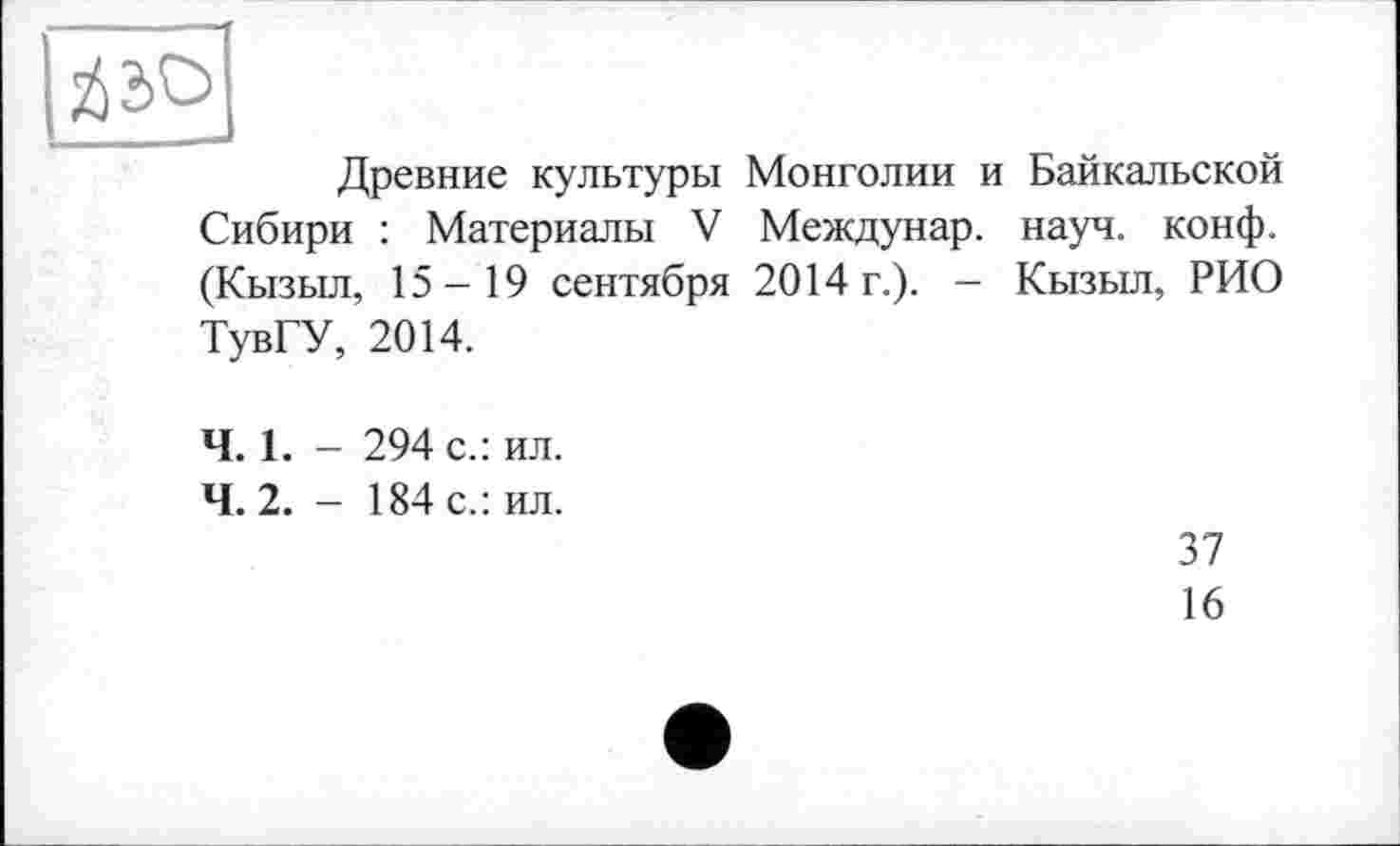 ﻿	
Древние культуры Монголии и Байкальской
Сибири : Материалы V Междунар. науч. конф. (Кызыл, 15-19 сентября 2014 г.). - Кызыл, РИО
ТувГУ, 2014.
Ч. 1. - 294 с.: ил.
4.2. - 184 с.: ил.
37
16